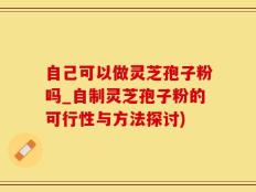 自己可以做灵芝孢子粉吗_自制灵芝孢子粉的可行性与方法探讨)