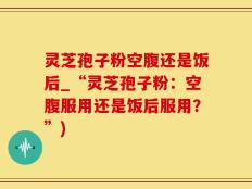 灵芝孢子粉空腹还是饭后_“灵芝孢子粉：空腹服用还是饭后服用？”)