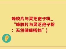 蜂胶片与灵芝孢子粉_“蜂胶片与灵芝孢子粉：天然健康搭档”)