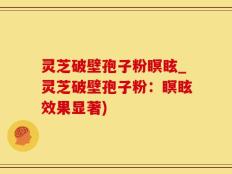 灵芝破壁孢子粉瞑眩_灵芝破壁孢子粉：瞑眩效果显著)
