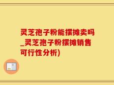 灵芝孢子粉能摆摊卖吗_灵芝孢子粉摆摊销售可行性分析)