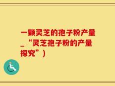 一颗灵芝的孢子粉产量_“灵芝孢子粉的产量探究”)