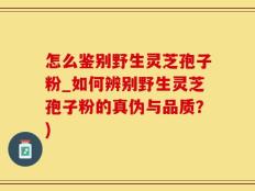 怎么鉴别野生灵芝孢子粉_如何辨别野生灵芝孢子粉的真伪与品质？)