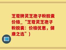 芝蔻牌灵芝孢子粉胶囊价格_“芝蔻灵芝孢子粉胶囊：价格优惠，健康之选”)