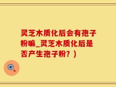 灵芝木质化后会有孢子粉嘛_灵芝木质化后是否产生孢子粉？)