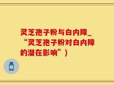 灵芝孢子粉与白内障_“灵芝孢子粉对白内障的潜在影响”)