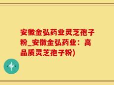 安徽金弘药业灵芝孢子粉_安徽金弘药业：高品质灵芝孢子粉)