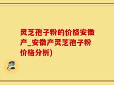 灵芝孢子粉的价格安徽产_安徽产灵芝孢子粉价格分析)