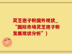 灵芝孢子粉国外现状_“国际市场灵芝孢子粉发展现状分析”)