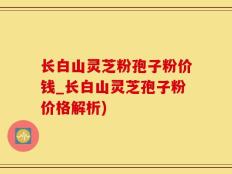 长白山灵芝粉孢子粉价钱_长白山灵芝孢子粉价格解析)