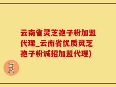 云南省灵芝孢子粉加盟代理_云南省优质灵芝孢子粉诚招加盟代理)