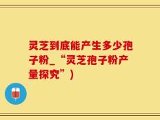 灵芝到底能产生多少孢子粉_“灵芝孢子粉产量探究”)