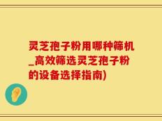 灵芝孢子粉用哪种筛机_高效筛选灵芝孢子粉的设备选择指南)