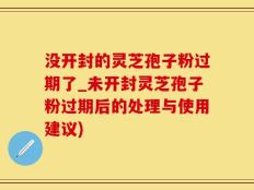 没开封的灵芝孢子粉过期了_未开封灵芝孢子粉过期后的处理与使用建议)