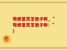 敬修堂灵芝孢子粉_“敬修堂灵芝孢子粉：”)
