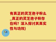 有真正的灵芝孢子粉么_真正的灵芝孢子粉存在吗？深入探讨其真实性与功效)