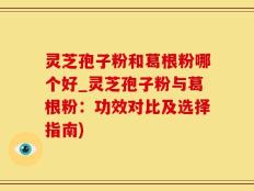 灵芝孢子粉和葛根粉哪个好_灵芝孢子粉与葛根粉：功效对比及选择指南)