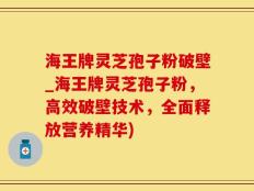 海王牌灵芝孢子粉破壁_海王牌灵芝孢子粉，高效破壁技术，全面释放营养精华)