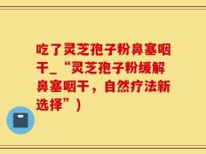 吃了灵芝孢子粉鼻塞咽干_“灵芝孢子粉缓解鼻塞咽干，自然疗法新选择”)