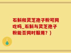 石斛和灵芝孢子粉可同吃吗_石斛与灵芝孢子粉能否同时服用？)