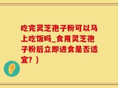 吃完灵芝孢子粉可以马上吃饭吗_食用灵芝孢子粉后立即进食是否适宜？)