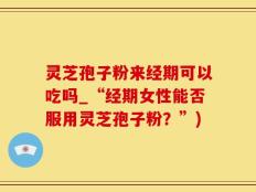 灵芝孢子粉来经期可以吃吗_“经期女性能否服用灵芝孢子粉？”)