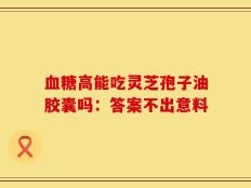 血糖高能吃灵芝孢子油胶囊吗：答案不出意料