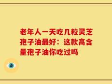 老年人一天吃几粒灵芝孢子油最好：这款高含量孢子油你吃过吗