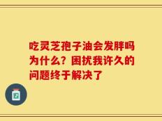 吃灵芝孢子油会发胖吗为什么？困扰我许久的问题终于解决了