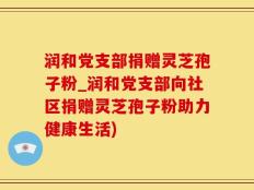 润和党支部捐赠灵芝孢子粉_润和党支部向社区捐赠灵芝孢子粉助力健康生活)