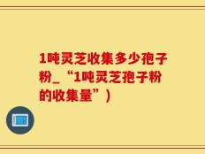 1吨灵芝收集多少孢子粉_“1吨灵芝孢子粉的收集量”)