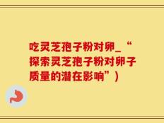吃灵芝孢子粉对卵_“探索灵芝孢子粉对卵子质量的潜在影响”)