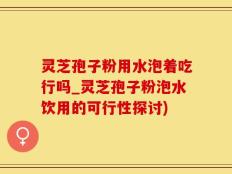灵芝孢子粉用水泡着吃行吗_灵芝孢子粉泡水饮用的可行性探讨)