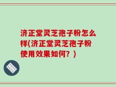 济正堂灵芝孢子粉怎么样(济正堂灵芝孢子粉使用效果如何？)