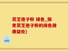 灵芝孢子粉 绿色_探索灵芝孢子粉的绿色健康益处)