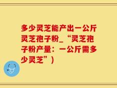 多少灵芝能产出一公斤灵芝孢子粉_“灵芝孢子粉产量：一公斤需多少灵芝”)