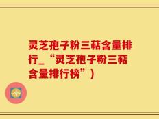 灵芝孢子粉三萜含量排行_“灵芝孢子粉三萜含量排行榜”)