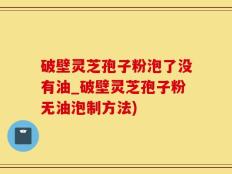 破壁灵芝孢子粉泡了没有油_破壁灵芝孢子粉无油泡制方法)