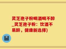灵芝孢子粉喝酒喝不醉_灵芝孢子粉：饮酒不易醉，健康新选择)