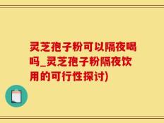 灵芝孢子粉可以隔夜喝吗_灵芝孢子粉隔夜饮用的可行性探讨)