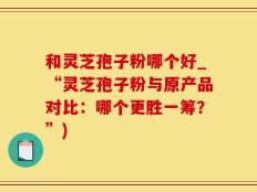 和灵芝孢子粉哪个好_“灵芝孢子粉与原产品对比：哪个更胜一筹？”)