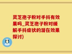 灵芝孢子粉对手抖有效果吗_灵芝孢子粉对缓解手抖症状的潜在效果探讨)