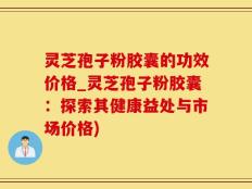 灵芝孢子粉胶囊的功效价格_灵芝孢子粉胶囊：探索其健康益处与市场价格)