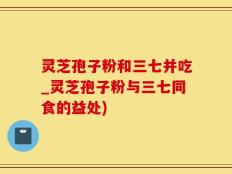 灵芝孢子粉和三七并吃_灵芝孢子粉与三七同食的益处)