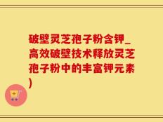 破壁灵芝孢子粉含钾_高效破壁技术释放灵芝孢子粉中的丰富钾元素)