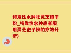 特发性水肿吃灵芝孢子粉_特发性水肿患者服用灵芝孢子粉的疗效分析)