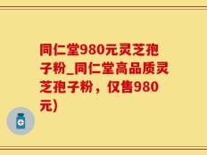 同仁堂980元灵芝孢子粉_同仁堂高品质灵芝孢子粉，仅售980元)