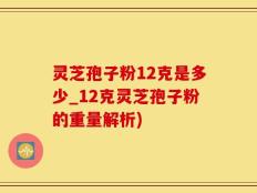 灵芝孢子粉12克是多少_12克灵芝孢子粉的重量解析)