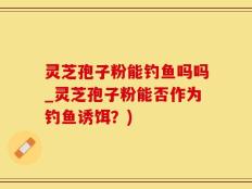灵芝孢子粉能钓鱼吗吗_灵芝孢子粉能否作为钓鱼诱饵？)
