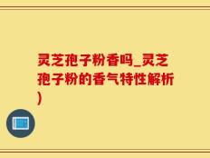 灵芝孢子粉香吗_灵芝孢子粉的香气特性解析)